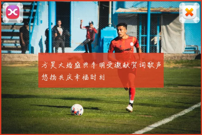 方昊大婚盛典李明受邀献贺词歌声悠扬共庆幸福时刻