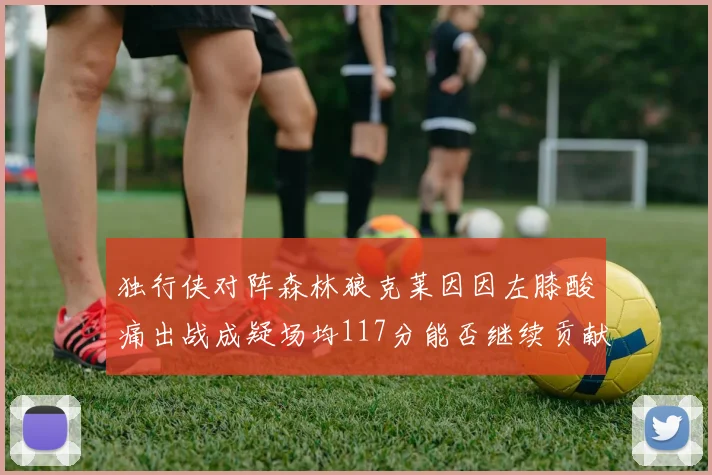 独行侠对阵森林狼克莱因因左膝酸痛出战成疑场均117分能否继续贡献