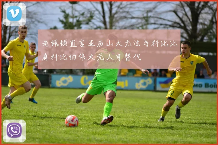 老佩顿直言亚历山大无法与科比比肩科比的伟大无人可替代