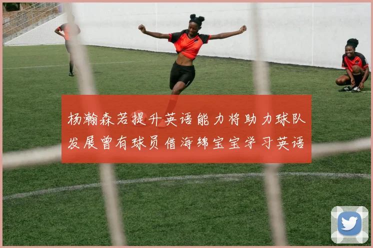杨瀚森若提升英语能力将助力球队发展曾有球员借海绵宝宝学习英语技巧