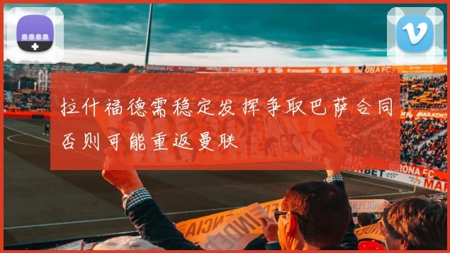 拉什福德需稳定发挥争取巴萨合同否则可能重返曼联