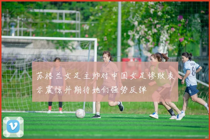 苏格兰女足主帅对中国女足惨败表示震惊并期待她们强势反弹