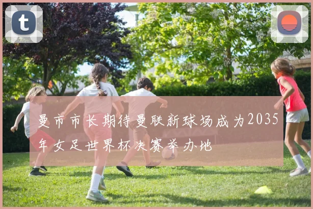 曼市市长期待曼联新球场成为2035年女足世界杯决赛举办地