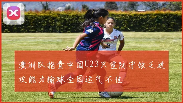 澳洲队指责中国U23只重防守缺乏进攻能力输球全因运气不佳