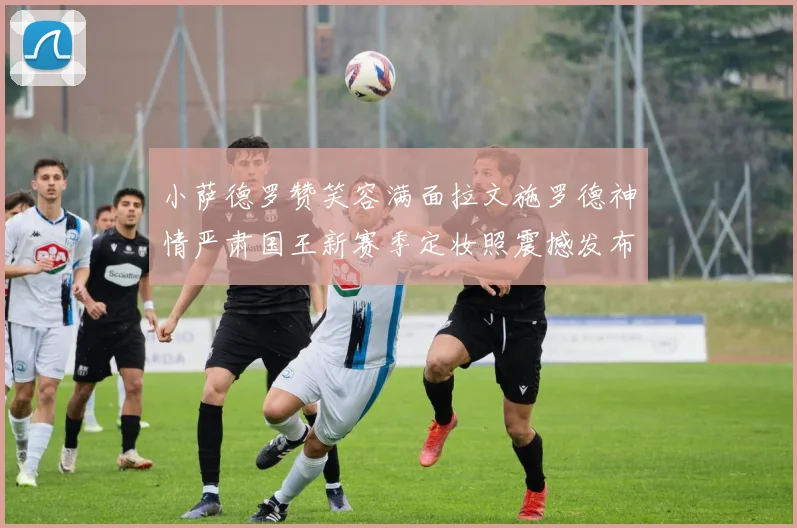 小萨德罗赞笑容满面拉文施罗德神情严肃国王新赛季定妆照震撼发布