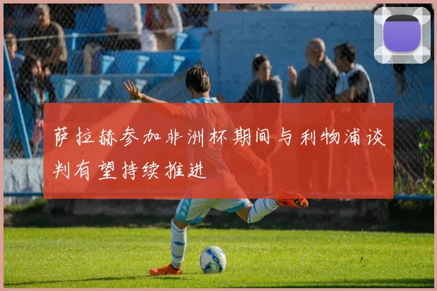 萨拉赫参加非洲杯期间与利物浦谈判有望持续推进