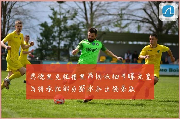恩德里克租借里昂协议细节曝光皇马将承担部分薪水和出场条款