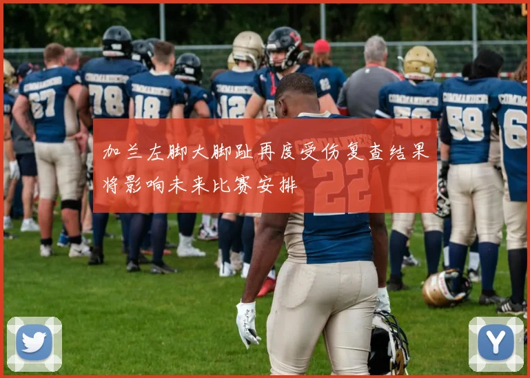 加兰左脚大脚趾再度受伤复查结果将影响未来比赛安排