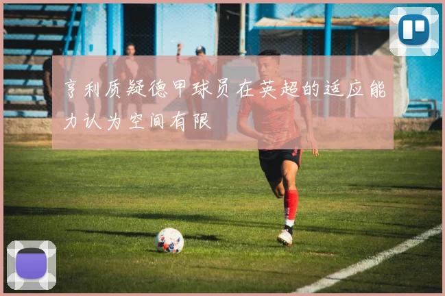 亨利质疑德甲球员在英超的适应能力认为空间有限
