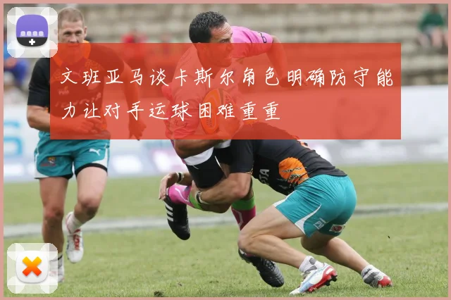 文班亚马谈卡斯尔角色明确防守能力让对手运球困难重重