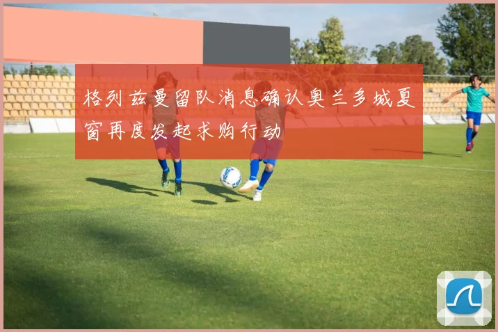 格列兹曼留队消息确认奥兰多城夏窗再度发起求购行动