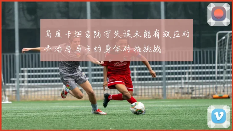 乌度卡坦言防守失误未能有效应对乔治与马卡的身体对抗挑战