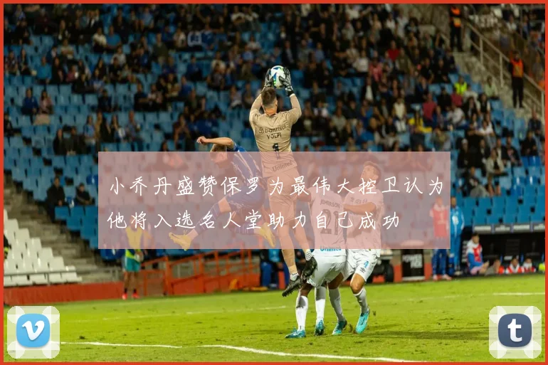 小乔丹盛赞保罗为最伟大控卫认为他将入选名人堂助力自己成功