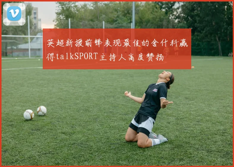 英超新援前锋表现最佳的舍什科赢得talkSPORT主持人高度赞扬