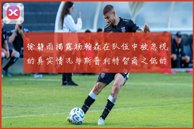 徐静雨揭露杨瀚森在队伍中被忽视的真实情况与斯普利特智商之低的尴尬真相