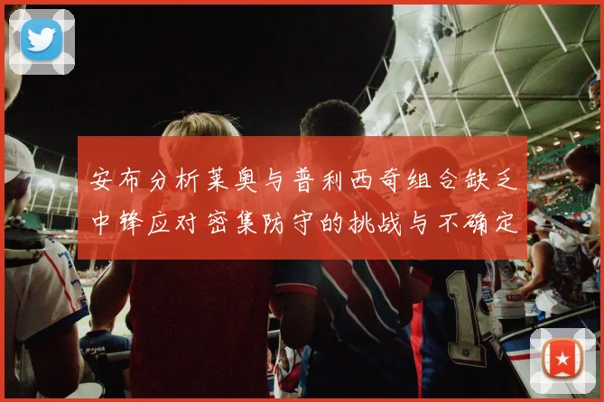 安布分析莱奥与普利西奇组合缺乏中锋应对密集防守的挑战与不确定性