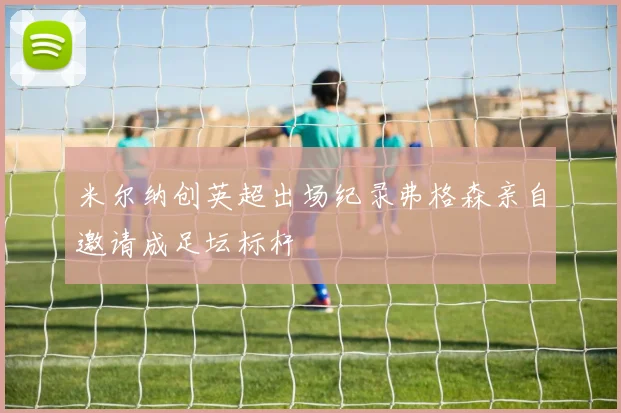 米尔纳创英超出场纪录弗格森亲自邀请成足坛标杆