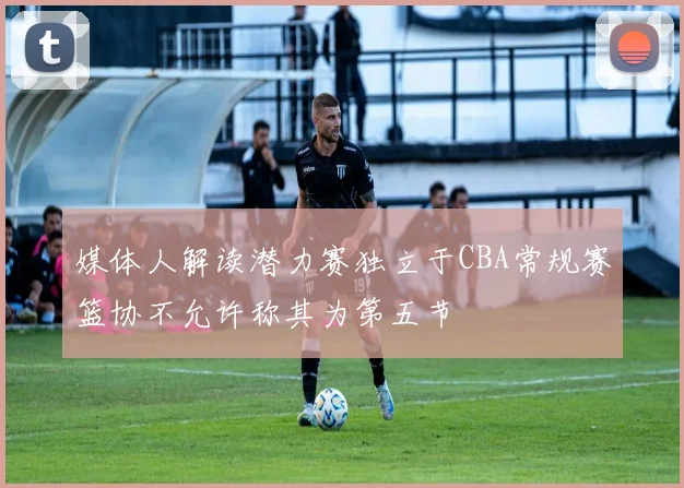 媒体人解读潜力赛独立于CBA常规赛篮协不允许称其为第五节