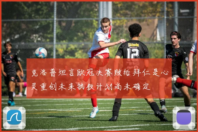 克洛普坦言欧冠决赛败给拜仁是心灵重创未来执教计划尚未确定