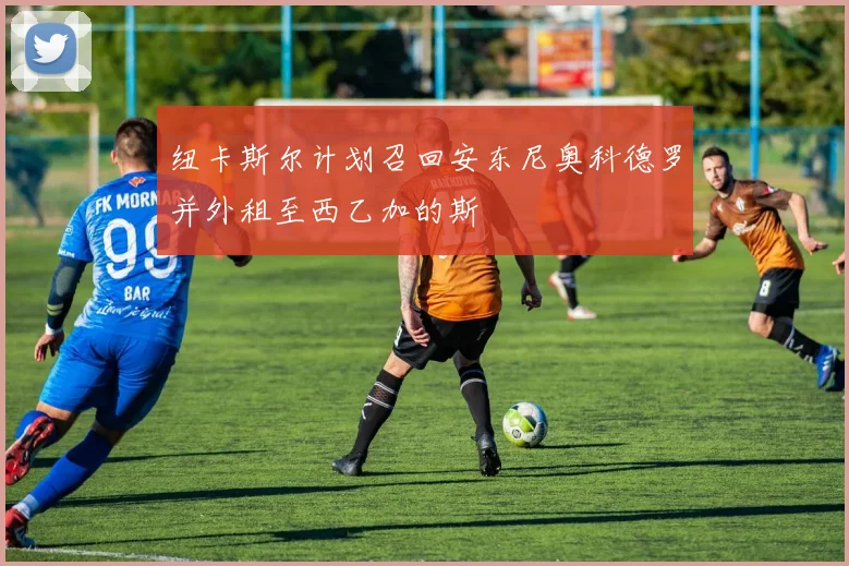 纽卡斯尔计划召回安东尼奥科德罗并外租至西乙加的斯