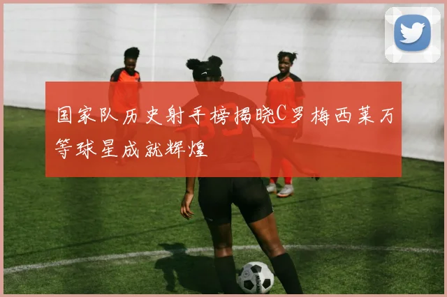国家队历史射手榜揭晓C罗梅西莱万等球星成就辉煌