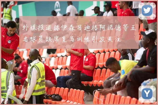 外媒报道赫伊森吕迪格阿诺德等五名球员缺席皇马训练引发关注