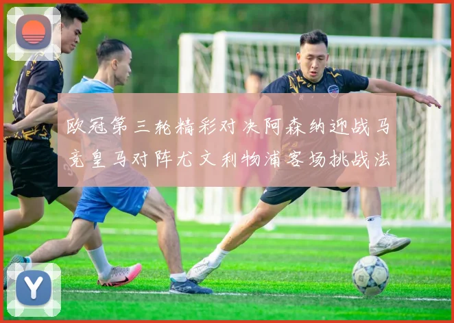 欧冠第三轮精彩对决阿森纳迎战马竞皇马对阵尤文利物浦客场挑战法兰克福