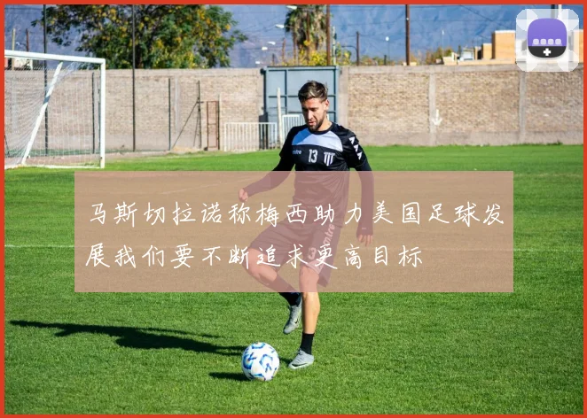 马斯切拉诺称梅西助力美国足球发展我们要不断追求更高目标