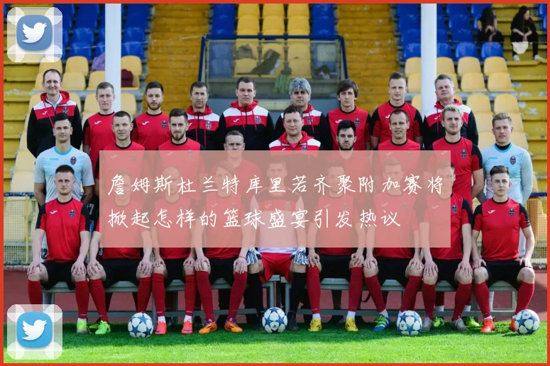 詹姆斯杜兰特库里若齐聚附加赛将掀起怎样的篮球盛宴引发热议