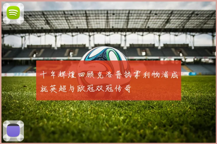 十年辉煌回顾克洛普执掌利物浦成就英超与欧冠双冠传奇