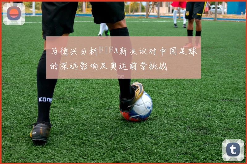 马德兴分析FIFA新决议对中国足球的深远影响及奥运前景挑战