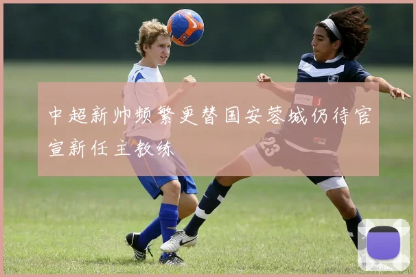 中超新帅频繁更替国安蓉城仍待官宣新任主教练