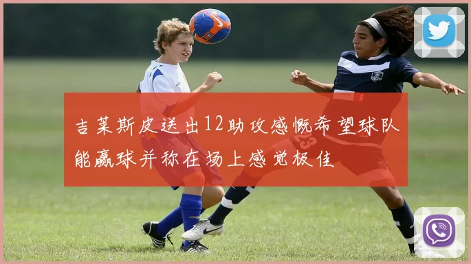 吉莱斯皮送出12助攻感慨希望球队能赢球并称在场上感觉极佳
