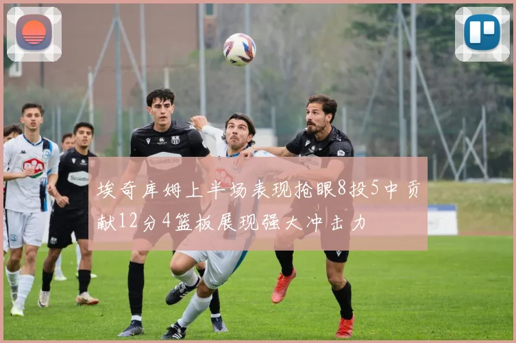 埃奇库姆上半场表现抢眼8投5中贡献12分4篮板展现强大冲击力