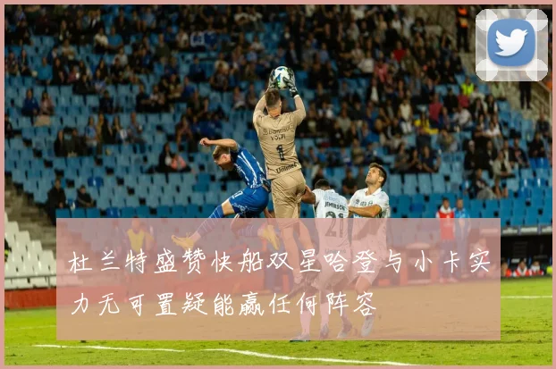 杜兰特盛赞快船双星哈登与小卡实力无可置疑能赢任何阵容
