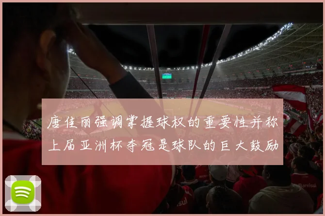 唐佳丽强调掌握球权的重要性并称上届亚洲杯夺冠是球队的巨大鼓励