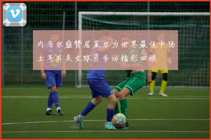 内马尔盛赞居莱尔为世界最佳中场土耳其美女球员专访精彩回顾